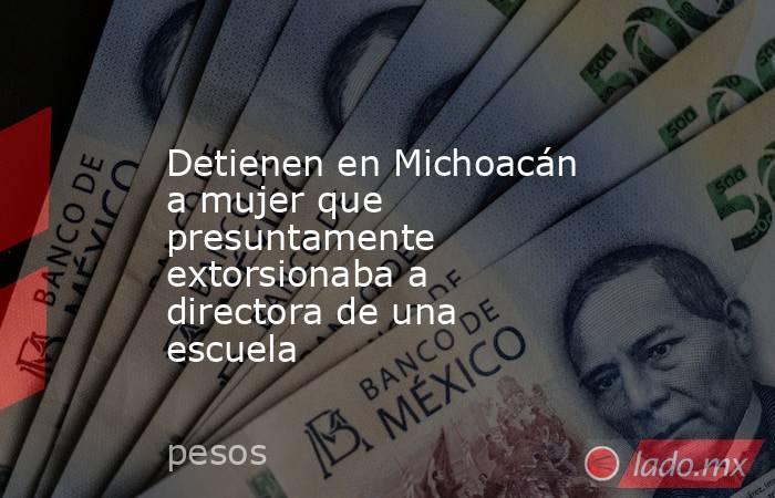 Detienen en Michoacán a mujer que presuntamente extorsionaba a directora de una escuela. Noticias en tiempo real