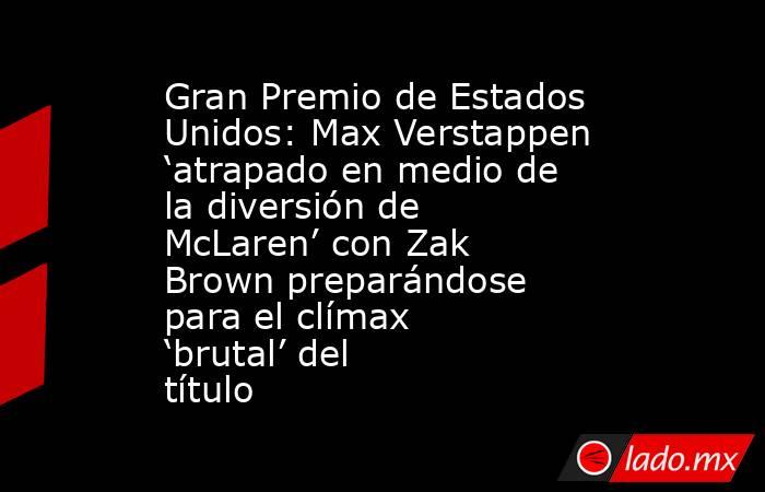 Gran Premio de Estados Unidos: Max Verstappen ‘atrapado en medio de la diversión de McLaren’ con Zak Brown preparándose para el clímax ‘brutal’ del título. Noticias en tiempo real