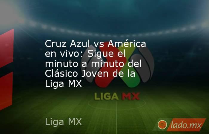 Cruz Azul vs América en vivo: Sigue el minuto a minuto del Clásico Joven de la Liga MX . Noticias en tiempo real
