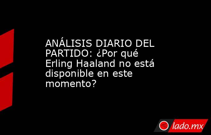 ANÁLISIS DIARIO DEL PARTIDO: ¿Por qué Erling Haaland no está disponible en este momento?. Noticias en tiempo real