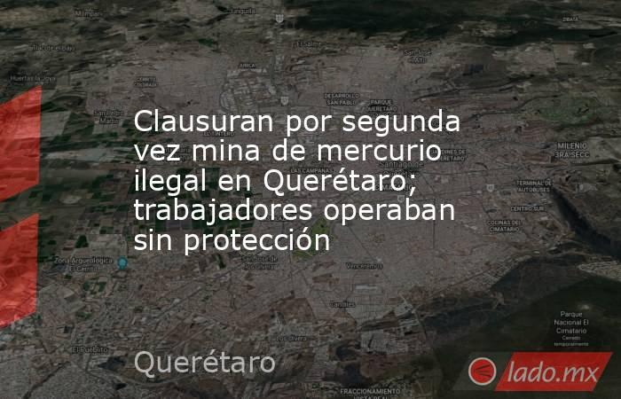 Clausuran por segunda vez mina de mercurio ilegal en Querétaro; trabajadores operaban sin protección. Noticias en tiempo real