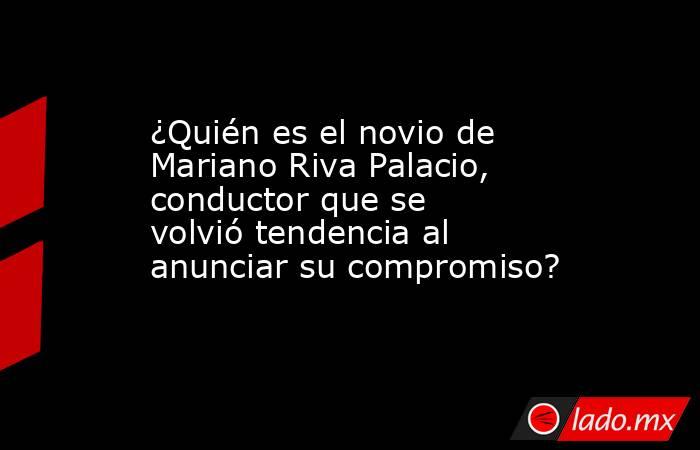¿Quién es el novio de Mariano Riva Palacio, conductor que se volvió tendencia al anunciar su compromiso? . Noticias en tiempo real