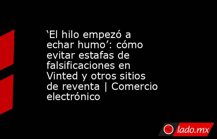 ‘El hilo empezó a echar humo’: cómo evitar estafas de falsificaciones en Vinted y otros sitios de reventa | Comercio electrónico. Noticias en tiempo real