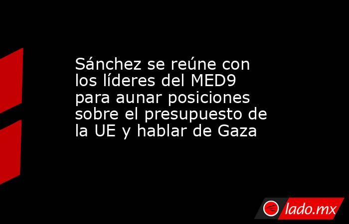 Sánchez se reúne con los líderes del MED9 para aunar posiciones sobre el presupuesto de la UE y hablar de Gaza. Noticias en tiempo real