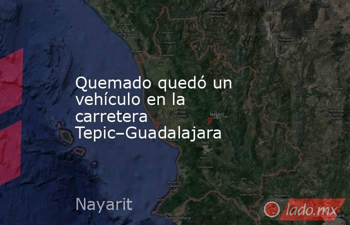 Quemado quedó un vehículo en la carretera Tepic–Guadalajara. Noticias en tiempo real