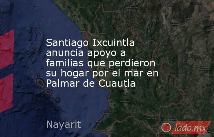 Santiago Ixcuintla anuncia apoyo a familias que perdieron su hogar por el mar en Palmar de Cuautla. Noticias en tiempo real