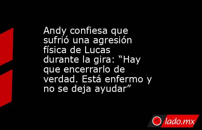 Andy confiesa que sufrió una agresión física de Lucas durante la gira: “Hay que encerrarlo de verdad. Está enfermo y no se deja ayudar” . Noticias en tiempo real