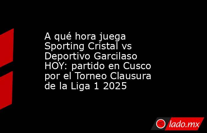 A qué hora juega Sporting Cristal vs Deportivo Garcilaso HOY: partido en Cusco por el Torneo Clausura de la Liga 1 2025 . Noticias en tiempo real