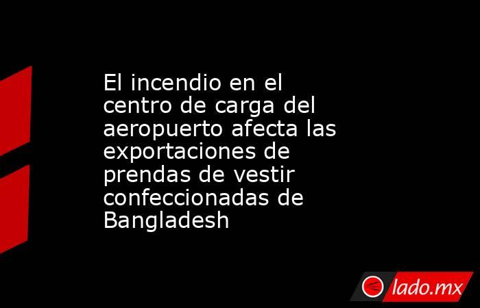 El incendio en el centro de carga del aeropuerto afecta las exportaciones de prendas de vestir confeccionadas de Bangladesh. Noticias en tiempo real