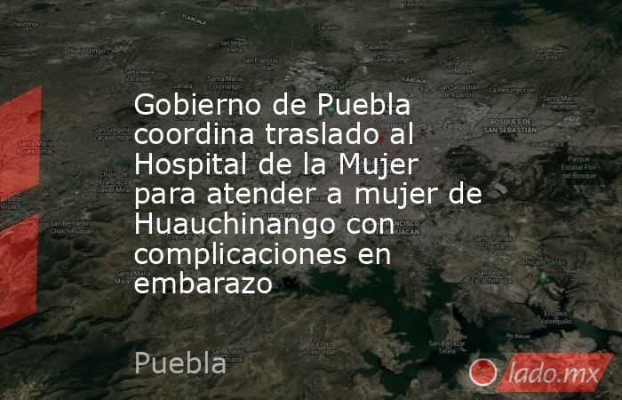 Gobierno de Puebla coordina traslado al Hospital de la Mujer para atender a mujer de Huauchinango con complicaciones en embarazo. Noticias en tiempo real
