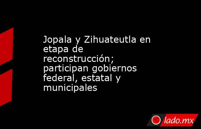 Jopala y Zihuateutla en etapa de reconstrucción; participan gobiernos federal, estatal y municipales. Noticias en tiempo real