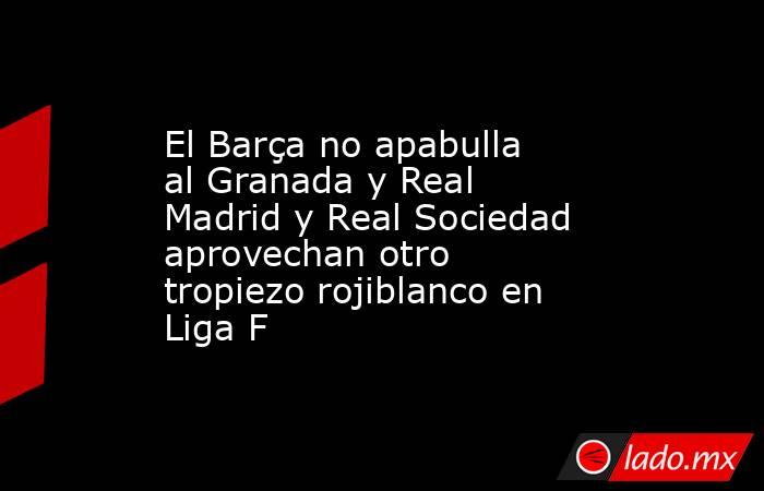 El Barça no apabulla al Granada y Real Madrid y Real Sociedad aprovechan otro tropiezo rojiblanco en Liga F. Noticias en tiempo real