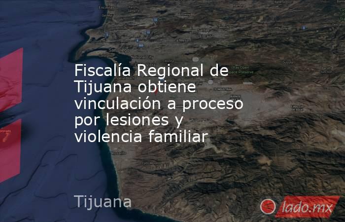 Fiscalía Regional de Tijuana obtiene vinculación a proceso por lesiones y violencia familiar. Noticias en tiempo real