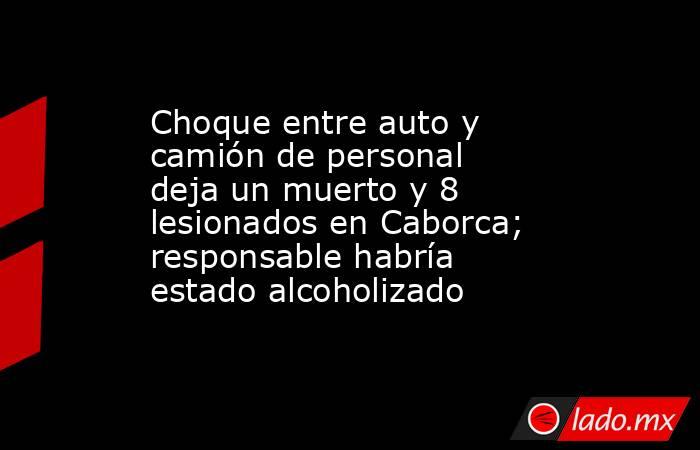 Choque entre auto y camión de personal deja un muerto y 8 lesionados en Caborca; responsable habría estado alcoholizado. Noticias en tiempo real