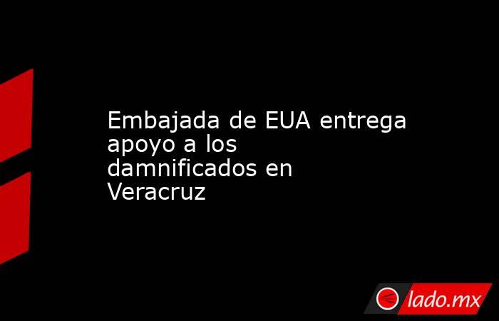 Embajada de EUA entrega apoyo a los damnificados en Veracruz. Noticias en tiempo real