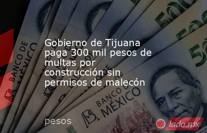 Gobierno de Tijuana paga 300 mil pesos de multas por construcción sin permisos de malecón. Noticias en tiempo real