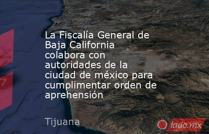 La Fiscalía General de Baja California colabora con autoridades de la ciudad de méxico para cumplimentar orden de aprehensión. Noticias en tiempo real