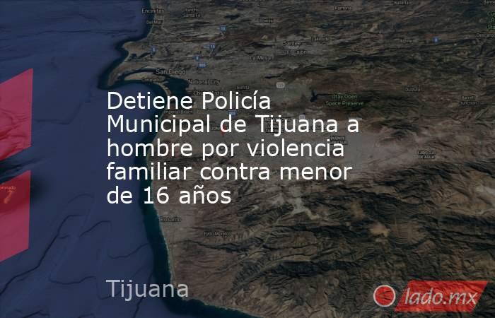 Detiene Policía Municipal de Tijuana a hombre por violencia familiar contra menor de 16 años. Noticias en tiempo real