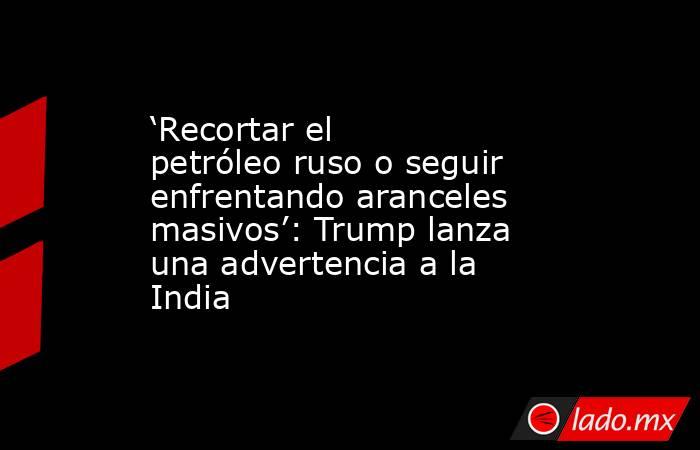 ‘Recortar el petróleo ruso o seguir enfrentando aranceles masivos’: Trump lanza una advertencia a la India. Noticias en tiempo real