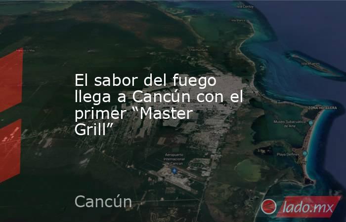 El sabor del fuego llega a Cancún con el primer “Master Grill”. Noticias en tiempo real