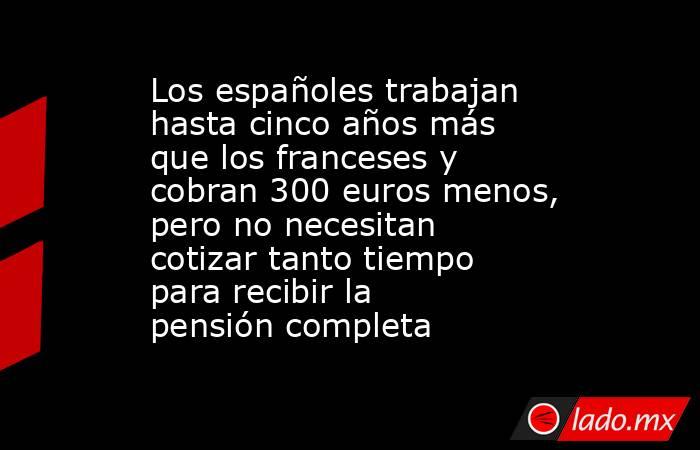 Los españoles trabajan hasta cinco años más que los franceses y cobran 300 euros menos, pero no necesitan cotizar tanto tiempo para recibir la pensión completa. Noticias en tiempo real
