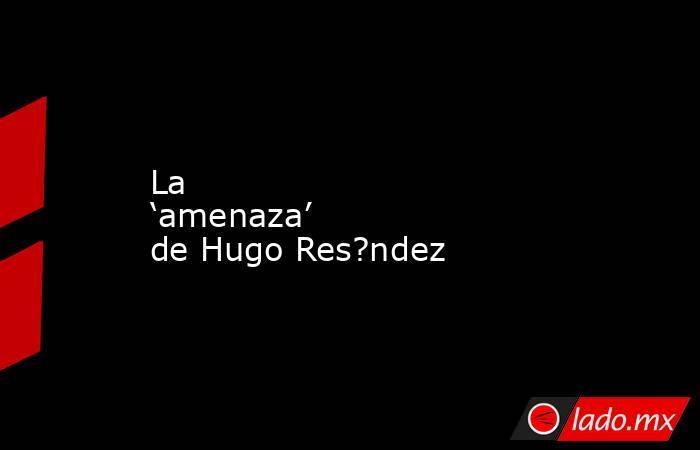 La ‘amenaza’ de Hugo Res?ndez. Noticias en tiempo real