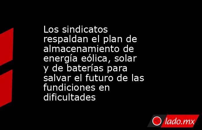 Los sindicatos respaldan el plan de almacenamiento de energía eólica, solar y de baterías para salvar el futuro de las fundiciones en dificultades. Noticias en tiempo real