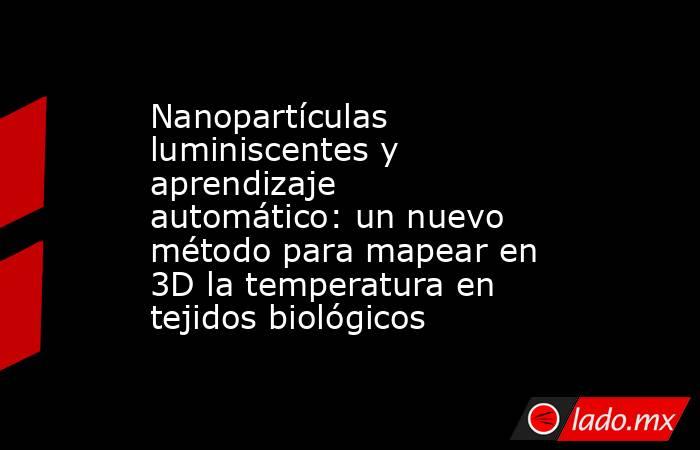 Nanopartículas luminiscentes y aprendizaje automático: un nuevo método para mapear en 3D la temperatura en tejidos biológicos. Noticias en tiempo real