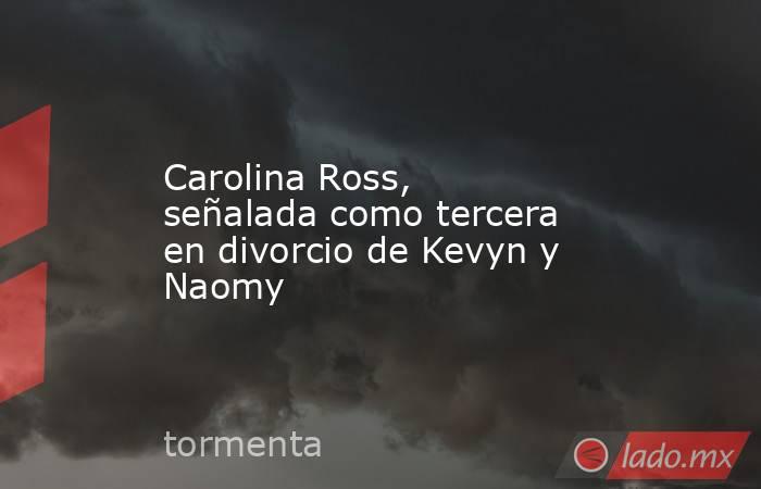 Carolina Ross, señalada como tercera en divorcio de Kevyn y Naomy. Noticias en tiempo real