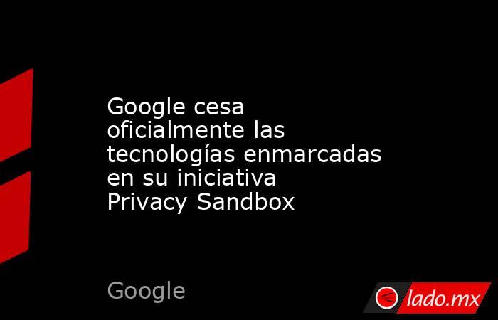 Google cesa oficialmente las tecnologías enmarcadas en su iniciativa Privacy Sandbox. Noticias en tiempo real