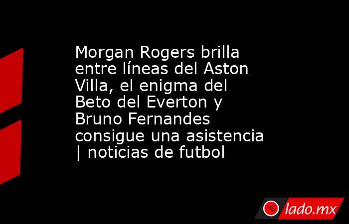 Morgan Rogers brilla entre líneas del Aston Villa, el enigma del Beto del Everton y Bruno Fernandes consigue una asistencia | noticias de futbol. Noticias en tiempo real