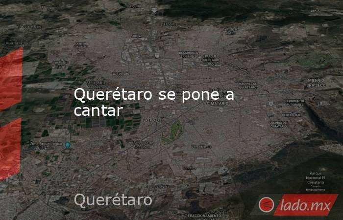 Querétaro se pone a cantar. Noticias en tiempo real