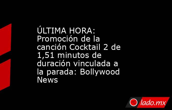 ÚLTIMA HORA: Promoción de la canción Cocktail 2 de 1,51 minutos de duración vinculada a la parada: Bollywood News. Noticias en tiempo real