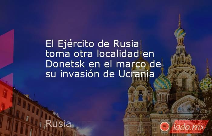 El Ejército de Rusia toma otra localidad en Donetsk en el marco de su invasión de Ucrania. Noticias en tiempo real