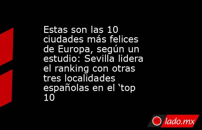Estas son las 10 ciudades más felices de Europa, según un estudio: Sevilla lidera el ranking con otras tres localidades españolas en el ‘top 10. Noticias en tiempo real