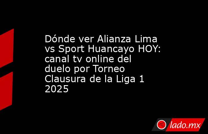 Dónde ver Alianza Lima vs Sport Huancayo HOY: canal tv online del duelo por Torneo Clausura de la Liga 1 2025. Noticias en tiempo real