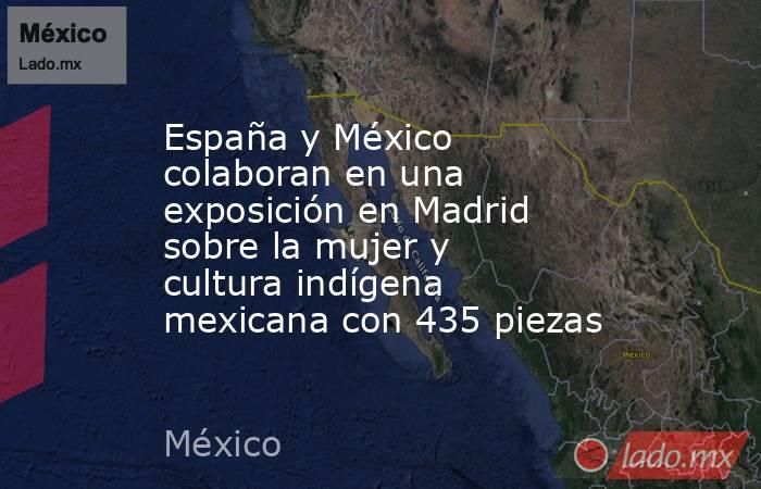 España y México colaboran en una exposición en Madrid sobre la mujer y cultura indígena mexicana con 435 piezas. Noticias en tiempo real