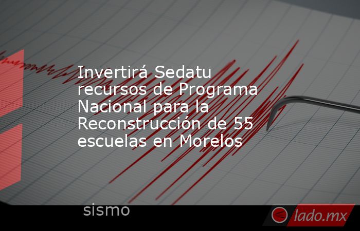 Invertirá Sedatu recursos de Programa Nacional para la Reconstrucción de 55 escuelas en Morelos. Noticias en tiempo real