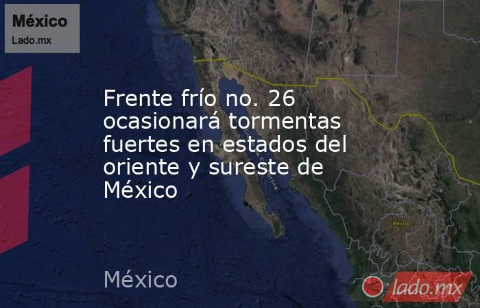 Frente frío no. 26 ocasionará tormentas fuertes en estados del oriente y sureste de México. Noticias en tiempo real