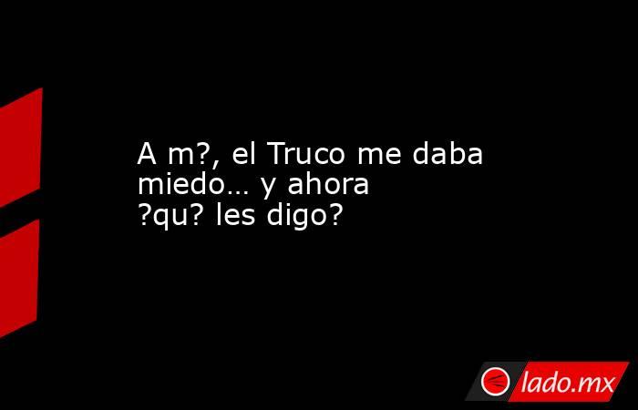 A m?, el Truco me daba miedo… y ahora ?qu? les digo?. Noticias en tiempo real