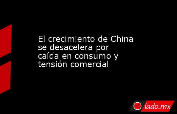 El crecimiento de China se desacelera por caída en consumo y tensión comercial. Noticias en tiempo real