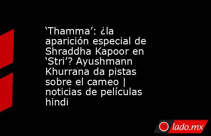 ‘Thamma’: ¿la aparición especial de Shraddha Kapoor en ‘Stri’? Ayushmann Khurrana da pistas sobre el cameo | noticias de películas hindi. Noticias en tiempo real