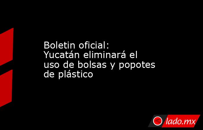 Boletin oficial: Yucatán eliminará el uso de bolsas y popotes de plástico. Noticias en tiempo real