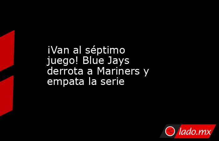 ¡Van al séptimo juego! Blue Jays derrota a Mariners y empata la serie. Noticias en tiempo real