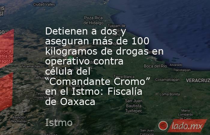 Detienen a dos y aseguran más de 100 kilogramos de drogas en operativo contra célula del “Comandante Cromo” en el Istmo: Fiscalía de Oaxaca. Noticias en tiempo real