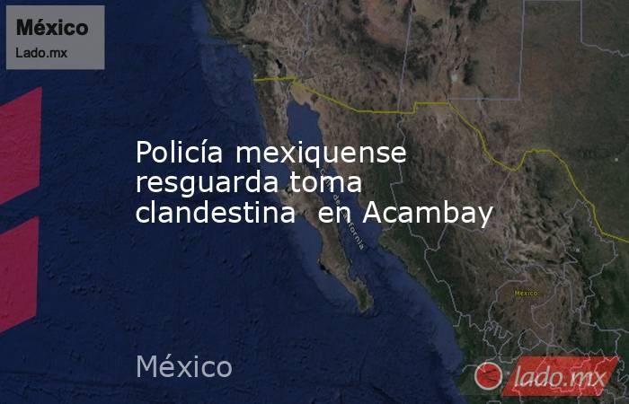 Policía mexiquense resguarda toma clandestina  en Acambay. Noticias en tiempo real