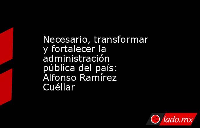 Necesario, transformar y fortalecer la administración pública del país: Alfonso Ramírez Cuéllar. Noticias en tiempo real