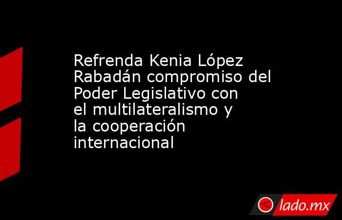 Refrenda Kenia López Rabadán compromiso del Poder Legislativo con el multilateralismo y la cooperación internacional. Noticias en tiempo real