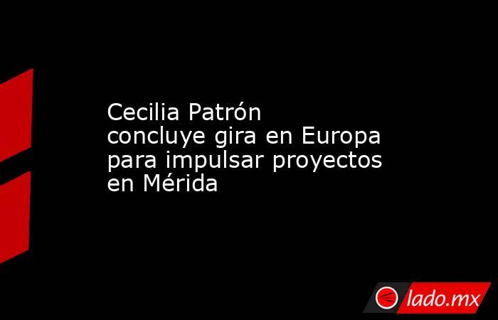 Cecilia Patrón concluye gira en Europa para impulsar proyectos en Mérida. Noticias en tiempo real