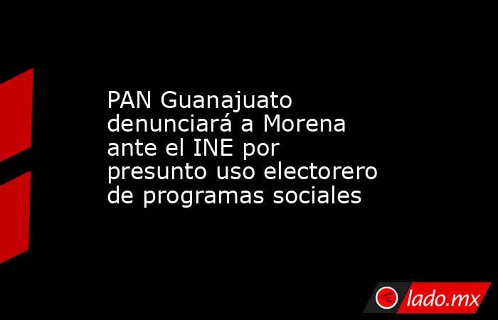 PAN Guanajuato denunciará a Morena ante el INE por presunto uso electorero de programas sociales. Noticias en tiempo real